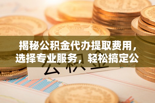 七美揭秘公积金代办提取费用，选择专业服务，轻松搞定公积金提取