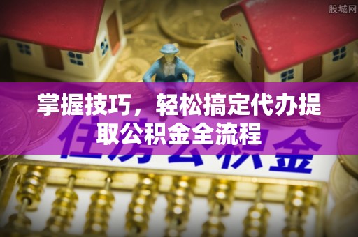 七美掌握技巧，轻松搞定代办提取公积金全流程