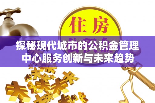 七美探秘现代城市的公积金管理中心服务创新与未来趋势