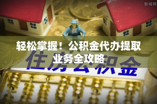 七美轻松掌握！公积金代办提取业务全攻略