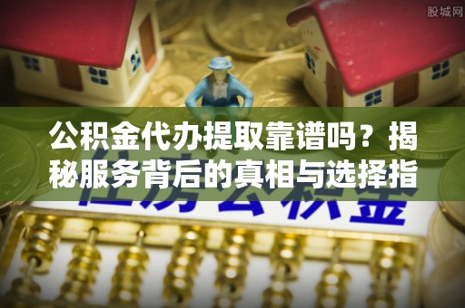 七美公积金代办提取靠谱吗？揭秘服务背后的真相与选择指南