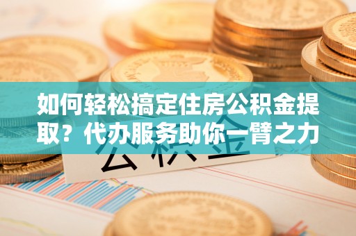 七美如何轻松搞定住房公积金提取？代办服务助你一臂之力