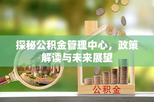 七美探秘公积金管理中心，政策解读与未来展望