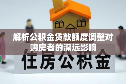 七美解析公积金贷款额度调整对购房者的深远影响