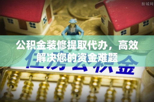 七美公积金装修提取代办，高效解决您的资金难题