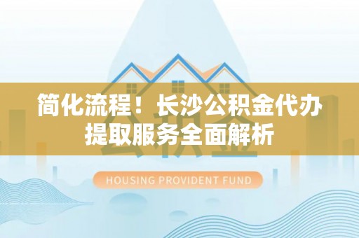 七美简化流程！长沙公积金代办提取服务全面解析