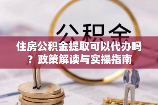 七美住房公积金提取可以代办吗？政策解读与实操指南