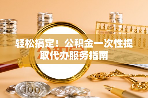 七美轻松搞定！公积金一次性提取代办服务指南