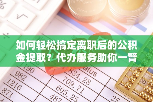 七美如何轻松搞定离职后的公积金提取？代办服务助你一臂之力