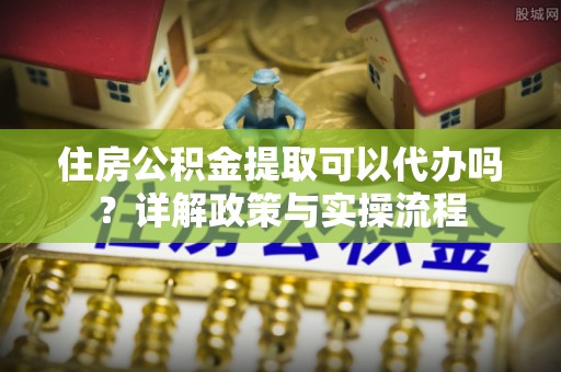 七美住房公积金提取可以代办吗？详解政策与实操流程
