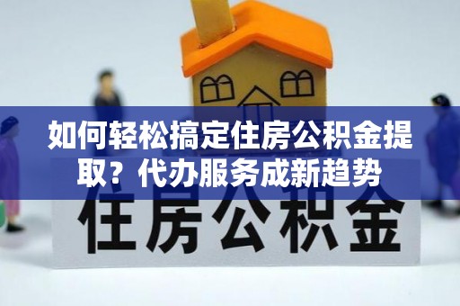 七美如何轻松搞定住房公积金提取？代办服务成新趋势