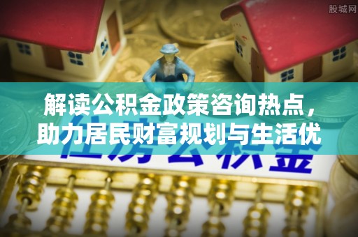 七美解读公积金政策咨询热点，助力居民财富规划与生活优化
