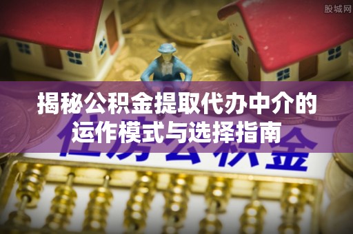 七美揭秘公积金提取代办中介的运作模式与选择指南