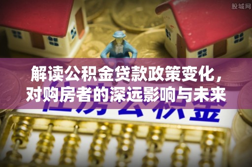 七美解读公积金贷款政策变化，对购房者的深远影响与未来趋势