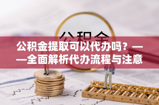 七美公积金提取可以代办吗？——全面解析代办流程与注意事项